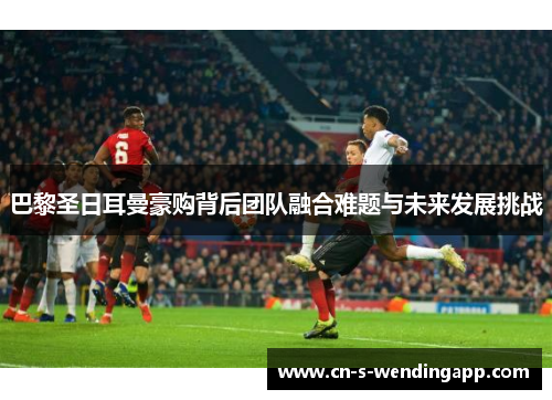 巴黎圣日耳曼豪购背后团队融合难题与未来发展挑战 巴黎圣日耳曼豪购背后团队融合难题与未来发展挑战