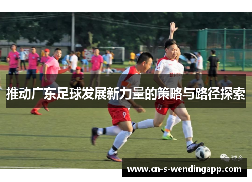 推动广东足球发展新力量的策略与路径探索 推动广东足球发展新力量的策略与路径探索