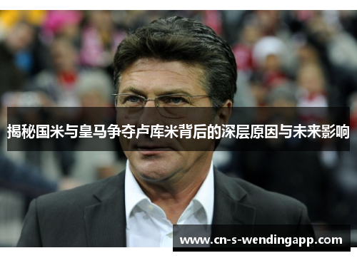 揭秘国米与皇马争夺卢库米背后的深层原因与未来影响 揭秘国米与皇马争夺卢库米背后的深层原因与未来影响