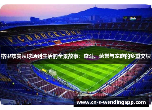 格里兹曼从球场到生活的全景故事:奋斗、荣誉与家庭的多重交织 格里兹曼从球场到生活的全景故事:奋斗、荣誉与家庭的多重交织