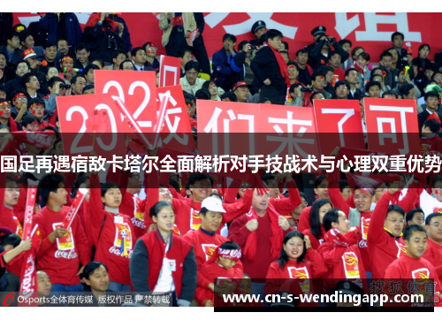 国足再遇宿敌卡塔尔全面解析对手技战术与心理双重优势