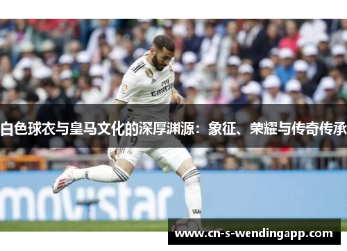 白色球衣与皇马文化的深厚渊源:象征、荣耀与传奇传承 白色球衣与皇马文化的深厚渊源:象征、荣耀与传奇传承