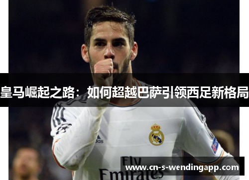 皇马崛起之路:如何超越巴萨引领西足新格局 皇马崛起之路:如何超越巴萨引领西足新格局