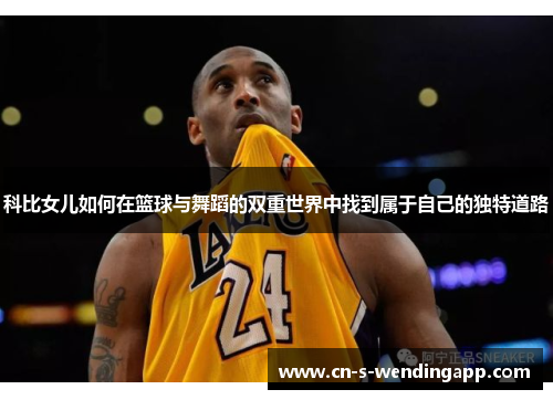 科比女儿如何在篮球与舞蹈的双重世界中找到属于自己的独特道路