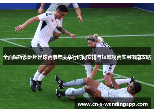 全面解析澳洲杯足球赛事年度举行时间安排与权威观赛实用指南攻略