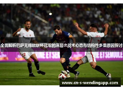 全面解析巴萨无缘欧联杯冠军的深层次战术心态与结构性多重原因探讨