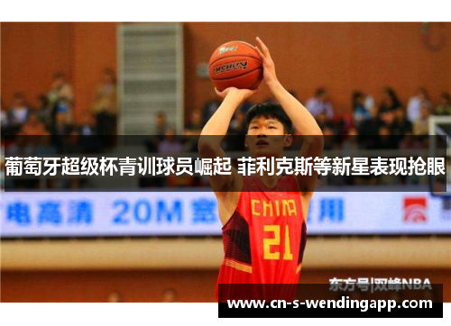 葡萄牙超级杯青训球员崛起 菲利克斯等新星表现抢眼