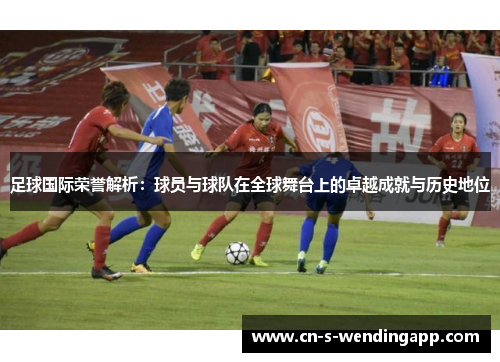 足球国际荣誉解析：球员与球队在全球舞台上的卓越成就与历史地位
