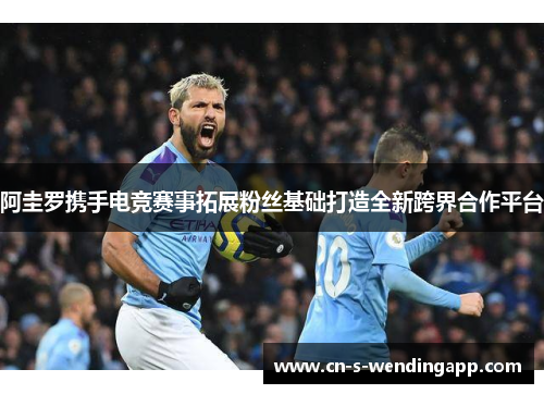 阿圭罗携手电竞赛事拓展粉丝基础打造全新跨界合作平台