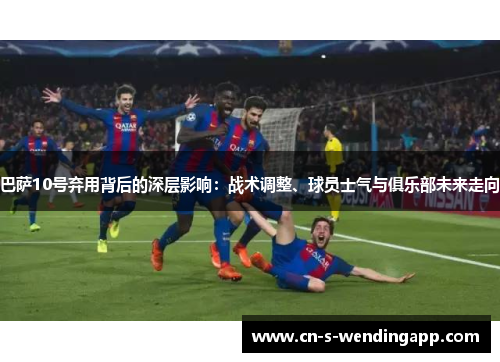 巴萨10号弃用背后的深层影响：战术调整、球员士气与俱乐部未来走向
