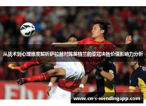 从战术到心理维度解析萨拉赫对阵英格兰的亚冠决胜价值影响力分析