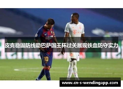 皮克稳固防线助巴萨国王杯过关展现铁血防守实力 皮克稳固防线助巴萨国王杯过关展现铁血防守实力