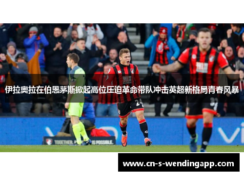 伊拉奥拉在伯恩茅斯掀起高位压迫革命带队冲击英超新格局青春风暴 伊拉奥拉在伯恩茅斯掀起高位压迫革命带队冲击英超新格局青春风暴
