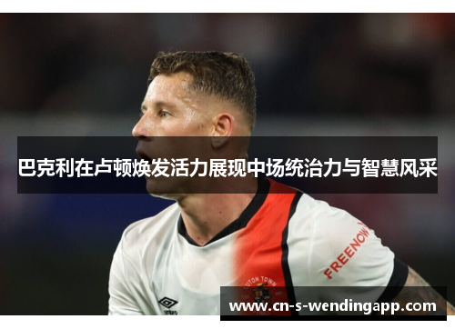 巴克利在卢顿焕发活力展现中场统治力与智慧风采 巴克利在卢顿焕发活力展现中场统治力与智慧风采