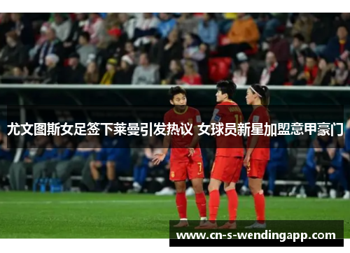 尤文图斯女足签下莱曼引发热议 女球员新星加盟意甲豪门