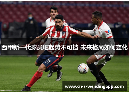 西甲新一代球员崛起势不可挡 未来格局如何变化