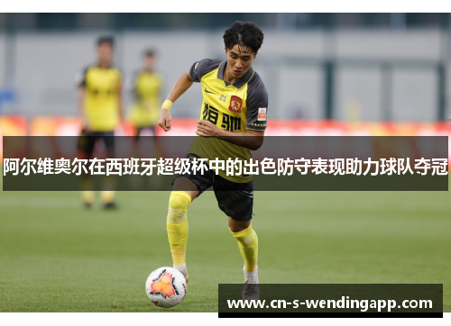 阿尔维奥尔在西班牙超级杯中的出色防守表现助力球队夺冠