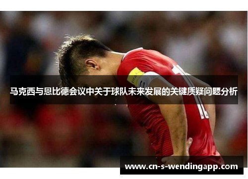 马克西与恩比德会议中关于球队未来发展的关键质疑问题分析 马克西与恩比德会议中关于球队未来发展的关键质疑问题分析