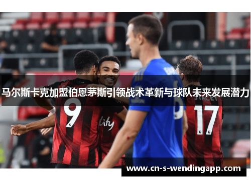 马尔斯卡克加盟伯恩茅斯引领战术革新与球队未来发展潜力 马尔斯卡克加盟伯恩茅斯引领战术革新与球队未来发展潜力