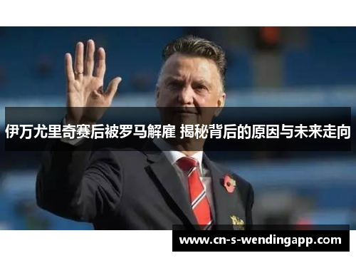 伊万尤里奇赛后被罗马解雇 揭秘背后的原因与未来走向 伊万尤里奇赛后被罗马解雇 揭秘背后的原因与未来走向