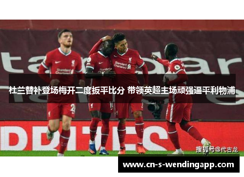 杜兰替补登场梅开二度扳平比分 带领英超主场顽强逼平利物浦
