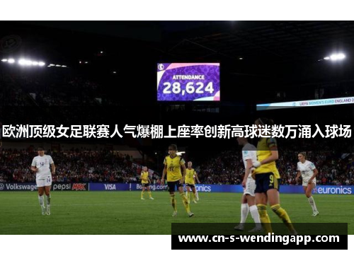 欧洲顶级女足联赛人气爆棚上座率创新高球迷数万涌入球场 欧洲顶级女足联赛人气爆棚上座率创新高球迷数万涌入球场